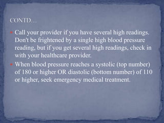  Call your provider if you have several high readings.
Don't be frightened by a single high blood pressure
reading, but if you get several high readings, check in
with your healthcare provider.
 When blood pressure reaches a systolic (top number)
of 180 or higher OR diastolic (bottom number) of 110
or higher, seek emergency medical treatment.
 