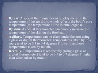  By ear. A special thermometer can quickly measure the
temperature of the ear drum, which reflects the body's core
temperature (the temperature of the internal organs).
 By skin. A special thermometer can quickly measure the
temperature of the skin on the forehead.
 Axillary. Temperatures can be taken under the arm using
a glass or digital thermometer. Temperatures taken by this
route tend to be 0.3 to 0.4 degrees F lower than those
temperatures taken by mouth.
 Rectally. Temperatures taken rectally (using a glass or
digital thermometer) tend to be 0.5 to 0.7 degrees F higher
than when taken by mouth.
 