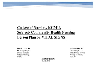 College of Nursing, KGMU.
Subject- Community Health Nursing
Lesson Plan on VITAL SIGNS
SUBMITTED TO: SUBMITTED BY:
Ms. Supriya Singh Rupali Singh
Clinical Instructor MSC Nursing 1st Year
College of Nursing College of Nursing
KGMU KGMU
SUBMITTED ON:
04.N0v.2019
 