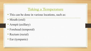 Taking a Temperature
• This can be done in various locations, such as:
• Mouth (oral)
• Armpit (axillary)
• Forehead (temporal)
• Rectum (rectal)
• Ear (tympanic)
 