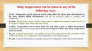 Body temperature can be taken in any of the
following ways:
• Orally: Temperature can be taken by mouth using either the classic glass thermometer, or
the more modern digital thermometers that use an electronic probe to measure body
temperature.
• Rectally: Temperatures taken rectally (using a glass or digital thermometer) tend to be 0.5 to
0.7 degrees F higher than when taken by mouth.
• Axillary: Temperatures can be taken under the arm using a glass or digital thermometer.
Temperatures taken by this route tend to be 0.3 to 0.4 degrees F lower than those temperatures
taken by mouth.
• By ear: A special thermometer can quickly measure the temperature of the ear drum, which
reflects the body's core temperature (the temperature of the internal organs).
• By skin. A special thermometer can quickly measure the temperature of the skin on the forehead.
 