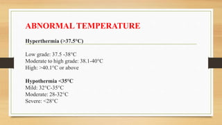 ABNORMAL TEMPERATURE
Hyperthermia (>37.5°C)
Low grade: 37.5 -38°C
Moderate to high grade: 38.1-40°C
High: >40.1°C or above
Hypothermia <35°C
Mild: 32°C-35°C
Moderate: 28-32°C
Severe: <28°C
 
