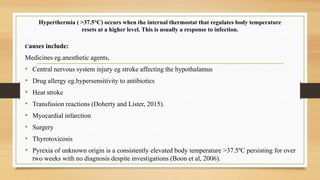 Hyperthermia ( >37.5°C) occurs when the internal thermostat that regulates body temperature
resets at a higher level. This is usually a response to infection.
Causes include:
Medicines eg.anesthetic agents,
• Central nervous system injury eg stroke affecting the hypothalamus
• Drug allergy eg.hypersensitivity to antibiotics
• Heat stroke
• Transfusion reactions (Doherty and Lister, 2015).
• Myocardial infarction
• Surgery
• Thyrotoxicosis
• Pyrexia of unknown origin is a consistently elevated body temperature >37.5ºC persisting for over
two weeks with no diagnosis despite investigations (Boon et al, 2006).
 