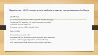 Hypothermia (<35°C) occurs when the mechanisms to create heat production are ineffective
•
Classification
The international classification of diseases (2010) describes three types:
• Hypothermia NOT associated with low environmental temperature
• Exposure to excessive natural cold
• Exposure to excessive cold of manmade origin
•
Causes include:
• Environmental exposure to cold
• Medications that alter perception of cold eg depressant drugs and alcohol
• Metabolic conditions eg hypothyroidism, adrenal insufficiency
• Multi system trauma, shock, acidosis, systemic infection and cancer
 
