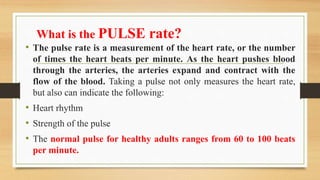 What is the PULSE rate?
• The pulse rate is a measurement of the heart rate, or the number
of times the heart beats per minute. As the heart pushes blood
through the arteries, the arteries expand and contract with the
flow of the blood. Taking a pulse not only measures the heart rate,
but also can indicate the following:
• Heart rhythm
• Strength of the pulse
• The normal pulse for healthy adults ranges from 60 to 100 beats
per minute.
 