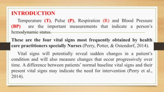 INTRODUCTION
Temperature (T), Pulse (P), Respiration (R) and Blood Pressure
(BP) are the important measurements that indicate a person’s
hemodynamic status.
These are the four vital signs most frequently obtained by health
care practitioners specially Nurses (Perry, Potter, & Ostendorf, 2014).
Vital signs will potentially reveal sudden changes in a patient’s
condition and will also measure changes that occur progressively over
time. A difference between patients’ normal baseline vital signs and their
present vital signs may indicate the need for intervention (Perry et al.,
2014).
 