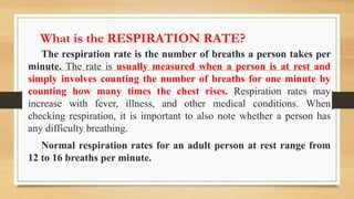 What is the RESPIRATION RATE?
The respiration rate is the number of breaths a person takes per
minute. The rate is usually measured when a person is at rest and
simply involves counting the number of breaths for one minute by
counting how many times the chest rises. Respiration rates may
increase with fever, illness, and other medical conditions. When
checking respiration, it is important to also note whether a person has
any difficulty breathing.
Normal respiration rates for an adult person at rest range from
12 to 16 breaths per minute.
 