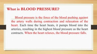 What is BLOOD PRESSURE?
Blood pressure is the force of the blood pushing against
the artery walls during contraction and relaxation of the
heart. Each time the heart beats, it pumps blood into the
arteries, resulting in the highest blood pressure as the heart
contracts. When the heart relaxes, the blood pressure falls.
 