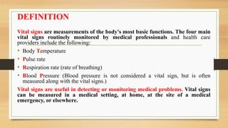 DEFINITION
Vital signs are measurements of the body's most basic functions. The four main
vital signs routinely monitored by medical professionals and health care
providers include the following:
• Body Temperature
• Pulse rate
• Respiration rate (rate of breathing)
• Blood Pressure (Blood pressure is not considered a vital sign, but is often
measured along with the vital signs.)
Vital signs are useful in detecting or monitoring medical problems. Vital signs
can be measured in a medical setting, at home, at the site of a medical
emergency, or elsewhere.
 