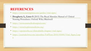REFERENCES
• https://www.nursingtimes.net/guides/vital-signs/
• Dougherty L, Lister S (2015) The Royal Marsden Manual of Clinical
Nursing Procedures. Oxford: Wiley Blackwell
• https://www.usamedicalsurgical.com/
• https://www.hopkinsmedicine.org/
• https://opentextbc.ca/clinicalskills/chapter/vital-signs/
• https://journals.lww.com/ajnonline/FullText/2010/05000/Vital_Signs.2.asp
x
 