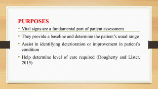 PURPOSES
• Vital signs are a fundamental part of patient assessment
• They provide a baseline and determine the patient’s usual range
• Assist in identifying deterioration or improvement in patient’s
condition
• Help determine level of care required (Dougherty and Lister,
2015)
 