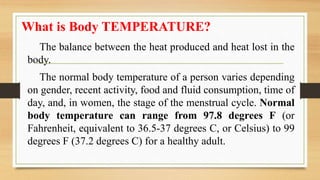 What is Body TEMPERATURE?
The balance between the heat produced and heat lost in the
body.
The normal body temperature of a person varies depending
on gender, recent activity, food and fluid consumption, time of
day, and, in women, the stage of the menstrual cycle. Normal
body temperature can range from 97.8 degrees F (or
Fahrenheit, equivalent to 36.5-37 degrees C, or Celsius) to 99
degrees F (37.2 degrees C) for a healthy adult.
 