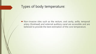 Types of body temperature:
 Non-invasive sites such as the rectum, oral cavity, axilla, temporal
artery (forehead) and external auditory canal are accessible and are
believed to provide the best estimation of the core temperature.
 