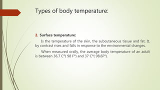 Types of body temperature:
2. Surface temperature:
Is the temperature of the skin, the subcutaneous tissue and fat. It,
by contrast rises and falls in response to the environmental changes.
When measured orally, the average body temperature of an adult
is between 36.7 Cº( 98 Fº) and 37 Cº( 98.6Fº).
 