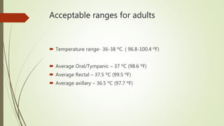 Acceptable ranges for adults
 Temperature range- 36-38 ºC. ( 96.8-100.4 ºF)
 Average Oral/Tympanic – 37 ºC (98.6 ºF)
 Average Rectal – 37.5 ºC (99.5 ºF)
 Average axillary – 36.5 ºC (97.7 ºF)
 