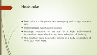Heatstroke
 Heatstroke is a dangerous heat emergency with a high mortality
rate.
 Heat depresses hypothalamic function.
 Prolonged exposure to the sun or a high environmental
temperature overwhelms the heat loss mechanisms of the body.
 This condition cause heatstroke, defined as a body temperature of
40 ºC (104 ºF) or more.
 