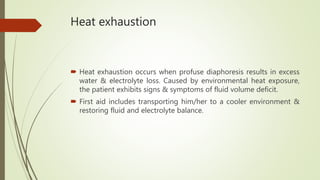Heat exhaustion
 Heat exhaustion occurs when profuse diaphoresis results in excess
water & electrolyte loss. Caused by environmental heat exposure,
the patient exhibits signs & symptoms of fluid volume deficit.
 First aid includes transporting him/her to a cooler environment &
restoring fluid and electrolyte balance.
 