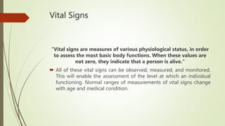 Vital Signs
“Vital signs are measures of various physiological status, in order
to assess the most basic body functions. When these values are
not zero, they indicate that a person is alive.”
 All of these vital signs can be observed, measured, and monitored.
This will enable the assessment of the level at which an individual
functioning. Normal ranges of measurements of vital signs change
with age and medical condition.
 