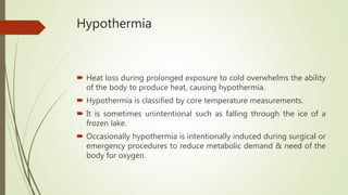 Hypothermia
 Heat loss during prolonged exposure to cold overwhelms the ability
of the body to produce heat, causing hypothermia.
 Hypothermia is classified by core temperature measurements.
 It is sometimes unintentional such as falling through the ice of a
frozen lake.
 Occasionally hypothermia is intentionally induced during surgical or
emergency procedures to reduce metabolic demand & need of the
body for oxygen.
 