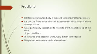 Frostbite
 Frostbite occurs when body is exposed to subnormal temperatures.
 Ice crystals from inside the cell & permanent circulatory & tissue
damage occurs.
 Areas particularly susceptible to frostbite are the earlobes, tip of the
nose &
fingers and toes.
 The injured area becomes white, waxy & firm to the touch.
 The patient loses sensation in affected area.
 