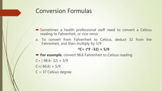 Conversion Formulas
 Sometimes a health professional staff need to convert a Celsius
reading to Fahrenheit, or vice versa.
a. To convert from Fahrenheit to Celsius, deduct 32 from the
Fahrenheit, and then multiply by 5/9
ºC= (ºF -32) × 5/9
 For example, convert 98.6 Fahrenheit to Celsius reading
C= ( 98.6- 32) × 5/9
C=( 66.6) × 5/9
C = 37 Celsius degree.
 