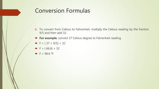 Conversion Formulas
b. To convert from Celsius to Fahrenheit, multiply the Celsius reading by the fraction
9/5 and then add 32 .
 For example, convert 37 Celsius degree to Fahrenheit reading
 F = ( 37 × 9/5) + 32
 F = ( 66.6) + 32
 F = 98.6 ºF
 