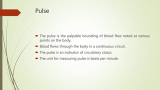 Pulse
 The pulse is the palpable bounding of blood flow noted at various
points on the body.
 Blood flows through the body in a continuous circuit.
 The pulse is an indicator of circulatory status.
 The unit for measuring pulse is beats per minute.
 