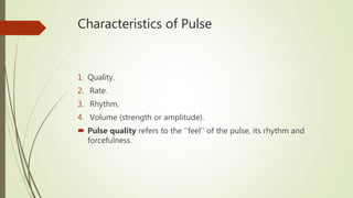 Characteristics of Pulse
1. Quality.
2. Rate.
3. Rhythm.
4. Volume (strength or amplitude).
 Pulse quality refers to the ‘‘feel’’ of the pulse, its rhythm and
forcefulness.
 