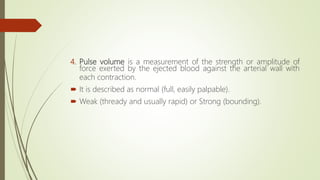 4. Pulse volume is a measurement of the strength or amplitude of
force exerted by the ejected blood against the arterial wall with
each contraction.
 It is described as normal (full, easily palpable).
 Weak (thready and usually rapid) or Strong (bounding).
 