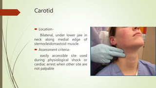 Carotid
 Location-
Bilateral, under lower jaw in
neck along medial edge of
sternocleidomastoid muscle.
 Assessment criteria-
easily accessible site used
during physiological shock or
cardiac arrest when other site are
not palpable
 
