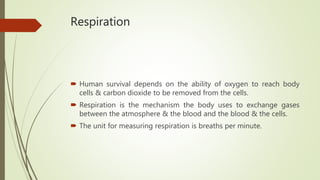 Respiration
 Human survival depends on the ability of oxygen to reach body
cells & carbon dioxide to be removed from the cells.
 Respiration is the mechanism the body uses to exchange gases
between the atmosphere & the blood and the blood & the cells.
 The unit for measuring respiration is breaths per minute.
 