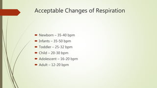 Acceptable Changes of Respiration
 Newborn – 35-40 bpm
 Infants – 35-50 bpm
 Toddler – 25-32 bpm
 Child – 20-30 bpm
 Adolescent – 16-20 bpm
 Adult – 12-20 bpm
 