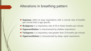 Alterations in breathing pattern
 Eupnoea: refers to easy respirations with a normal rate of breaths
per minute that is age specific.
 Bradypnea: is a respiratory rate of 10 or fewer breaths per minute.
 Hypoventilation: is characterized by shallow respirations.
 Tachypnea: is a respiratory rate greater than 24 breaths per minute.
 Hyperventilation: is characterized by deep, rapid respirations.
 