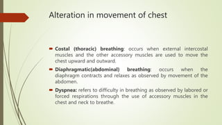 Alteration in movement of chest
 Costal (thoracic) breathing: occurs when external intercostal
muscles and the other accessory muscles are used to move the
chest upward and outward.
 Diaphragmatic(abdominal) breathing: occurs when the
diaphragm contracts and relaxes as observed by movement of the
abdomen.
 Dyspnea: refers to difficulty in breathing as observed by labored or
forced respirations through the use of accessory muscles in the
chest and neck to breathe.
 