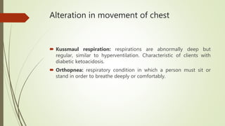 Alteration in movement of chest
 Kussmaul respiration: respirations are abnormally deep but
regular, similar to hyperventilation. Characteristic of clients with
diabetic ketoacidosis.
 Orthopnea: respiratory condition in which a person must sit or
stand in order to breathe deeply or comfortably.
 