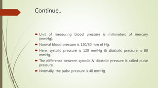 Continue..
 Unit of measuring blood pressure is millimeters of mercury
(mmHg).
 Normal blood pressure is 120/80 mm of Hg.
 Here, systolic pressure is 120 mmHg & diastolic pressure is 80
mmHg.
 The difference between systolic & diastolic pressure is called pulse
pressure.
 Normally, the pulse pressure is 40 mmHg.
 