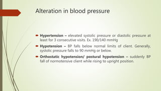 Alteration in blood pressure
 Hypertension – elevated systolic pressure or diastolic pressure at
least for 3 consecutive visits. Ex. 190/140 mmHg
 Hypotension – BP falls below normal limits of client. Generally,
systolic pressure falls to 90 mmHg or below.
 Orthostatic hypotension/ postural hypotension – suddenly BP
fall of normotensive client while rising to upright position.
 