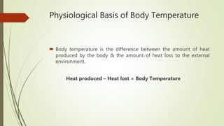 Physiological Basis of Body Temperature
 Body temperature is the difference between the amount of heat
produced by the body & the amount of heat loss to the external
environment.
Heat produced – Heat lost = Body Temperature
 