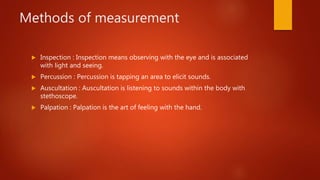 Methods of measurement
 Inspection : Inspection means observing with the eye and is associated
with light and seeing.
 Percussion : Percussion is tapping an area to elicit sounds.
 Auscultation : Auscultation is listening to sounds within the body with
stethoscope.
 Palpation : Palpation is the art of feeling with the hand.
 