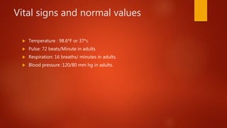 Vital signs and normal values
 Temperature : 98.6*F or 37*c
 Pulse: 72 beats/Minute in adults
 Respiration: 16 breaths/ minutes in adults.
 Blood pressure :120/80 mm hg in adults.
 