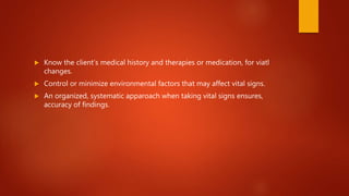  Know the client’s medical history and therapies or medication, for viatl
changes.
 Control or minimize environmental factors that may affect vital signs.
 An organized, systematic apparoach when taking vital signs ensures,
accuracy of findings.
 
