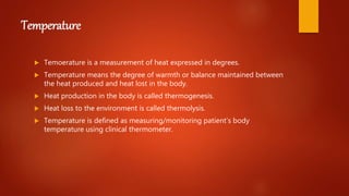 Temperature
 Temoerature is a measurement of heat expressed in degrees.
 Temperature means the degree of warmth or balance maintained between
the heat produced and heat lost in the body.
 Heat production in the body is called thermogenesis.
 Heat loss to the environment is called thermolysis.
 Temperature is defined as measuring/monitoring patient’s body
temperature using clinical thermometer.
 