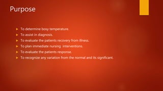 Purpose
 To determine bosy temperature.
 To assist in diagnosis.
 To evaluate the patients recovery from illness.
 To plan immediate nursing interventions.
 To evaluate the patients response.
 To recognize any variation from the normal and its significant.
 