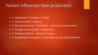 Factors influences heat production
 1. Metabolism –Oxidation of food.
 2. Muscle activity – Exercise
 3. Strong emotional – Excitement , anxiety and nervousness.
 4. Change in atmospheric temperature.
 5. Disease condition - Bacterial invasion
 6. Sympathetic stimulation –mEpinephrine and norepinephrine
 
