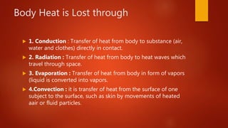 Body Heat is Lost through
 1. Conduction : Transfer of heat from body to substance (air,
water and clothes) directly in contact.
 2. Radiation : Transfer of heat from body to heat waves which
travel through space.
 3. Evaporation : Transfer of heat from body in form of vapors
(liquid is converted into vapors.
 4.Convection : it is transfer of heat from the surface of one
subject to the surface, such as skin by movements of heated
aair or fluid particles.
 