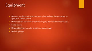 Equipment
 Mercury or electronic thermometer, chemical dot thermometer, or
tympanic thermometer.
 Water soluble lubricant or petroleum jelly. (for rectal temperature)
 Facial tissue
 Disposable thermometer sheath or probe cover.
 Alchol sponge
 