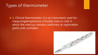 Types of thermometer
 1. Clinical thermometer: it is an instrument used for
measuringtemperature of bodily heat or cold in
which the mercury remains stationary at registration
point until unshaken.
 