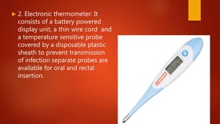  2. Electronic thermometer: It
consists of a battery powered
display unit, a thin wire cord and
a temperature sensitive probe
covered by a disposable plastic
sheath to prevent transmission
of infection separate probes are
available for oral and rectal
insertion.
 