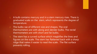 1. A bulb contains mercury and in a stem mercury rises. There is
graduated scale on the stem, which represents the degree of
temperature.
2. The bulbs rae of different size and shapes. The oral
thermometers are with along and slender bulbs. The rectal
thermometers are with short and fat bulbs.
3. The stem has a curved surface which magbifies the lines and
figures on the scale. The stem has flattened back with a sharp
ridge that nakes it easier to read the scale . The flat surface
prevents rolling.
 