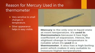 Reason for Mercury Used in the
thermometer
 Very sensitive to small
changes in
temperature.
 Silver appearance
helps in easy visible.
 